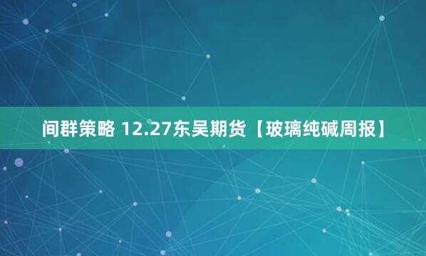 间群策略 12.27东吴期货【玻璃纯碱周报】