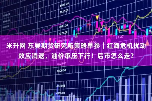 米升网 东吴期货研究所策略早参｜红海危机扰动效应消退，油价承压下行！后市怎么走？