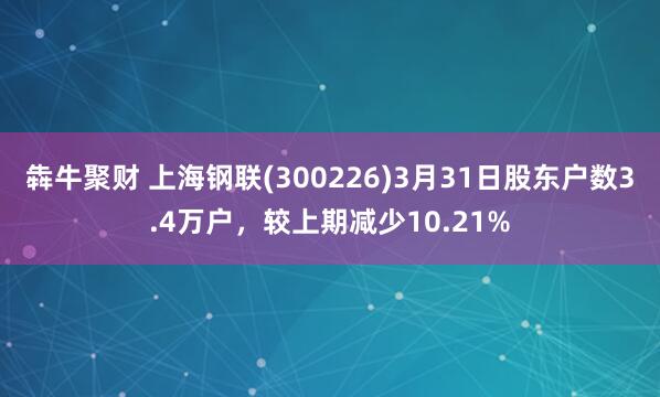 犇牛聚财 上海钢联(300226)3月31日股东户数3.4万户，较上期减少10.21%