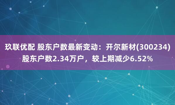玖联优配 股东户数最新变动：开尔新材(300234)股东户数2.34万户，较上期减少6.52%