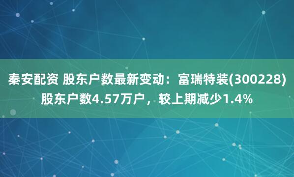 秦安配资 股东户数最新变动：富瑞特装(300228)股东户数4.57万户，较上期减少1.4%