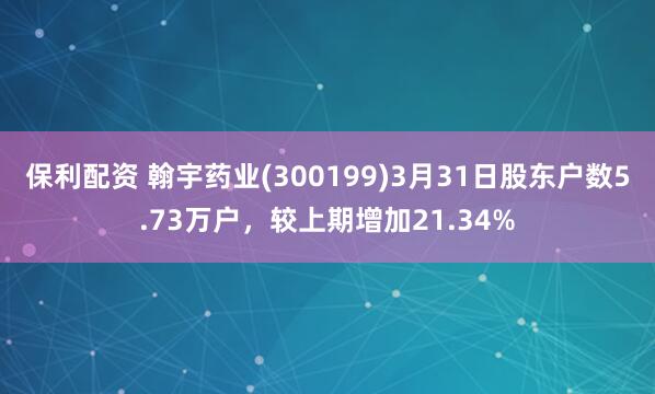 保利配资 翰宇药业(300199)3月31日股东户数5.73万户，较上期增加21.34%