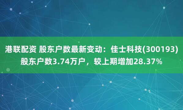港联配资 股东户数最新变动：佳士科技(300193)股东户数3.74万户，较上期增加28.37%