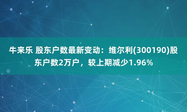 牛来乐 股东户数最新变动：维尔利(300190)股东户数2万户，较上期减少1.96%
