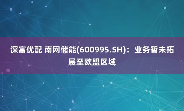 深富优配 南网储能(600995.SH)：业务暂未拓展至欧盟区域