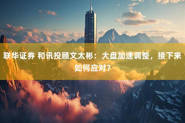联华证券 和讯投顾文太彬：大盘加速调整，接下来如何应对？