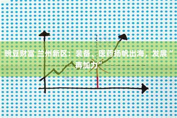 豌豆财富 兰州新区：装备、医药扬帆出海，发展“再加力”