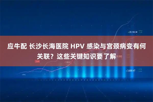应牛配 长沙长海医院 HPV 感染与宫颈病变有何关联？这些关键知识要了解