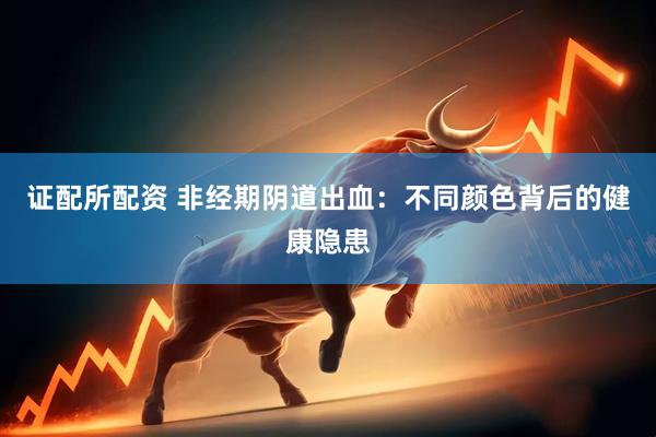 证配所配资 非经期阴道出血：不同颜色背后的健康隐患