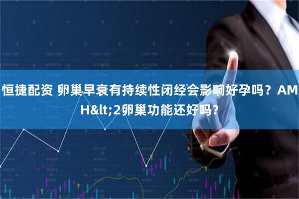 恒捷配资 卵巢早衰有持续性闭经会影响好孕吗？AMH&lt;2卵巢功能还好吗？