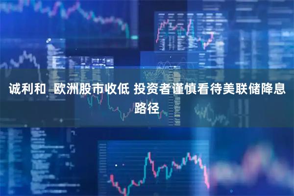诚利和  欧洲股市收低 投资者谨慎看待美联储降息路径