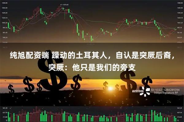 纯旭配资端 躁动的土耳其人，自认是突厥后裔，突厥：他只是我们的旁支