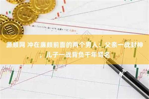 源顺网 冲在廉颇前面的两个男人：父亲一战封神，儿子一战背负千年骂名