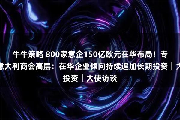 牛牛策略 800家意企150亿欧元在华布局！专访中国意大利商会高层：在华企业倾向持续追加长期投资｜大使访谈